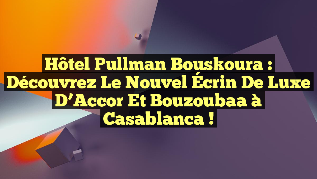 Hôtel Pullman Bouskoura : Découvrez le Nouvel Écrin de Luxe d&rsquo;Accor et Bouzoubaa à Casablanca !