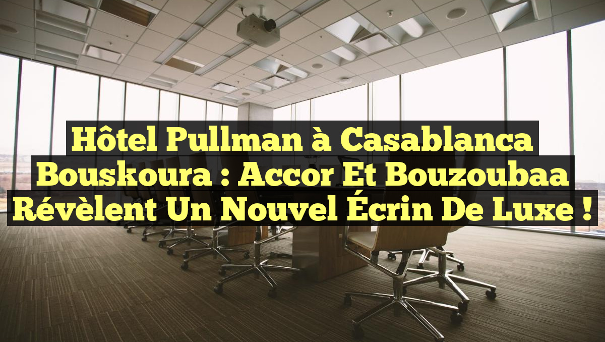 Hôtel Pullman à Casablanca Bouskoura : Accor et Bouzoubaa Révèlent un Nouvel Écrin de Luxe !