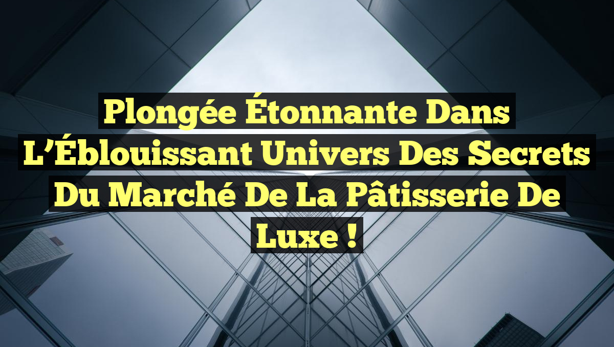 Plongée Étonnante dans l&rsquo;Éblouissant Univers des Secrets du Marché de la Pâtisserie de Luxe !