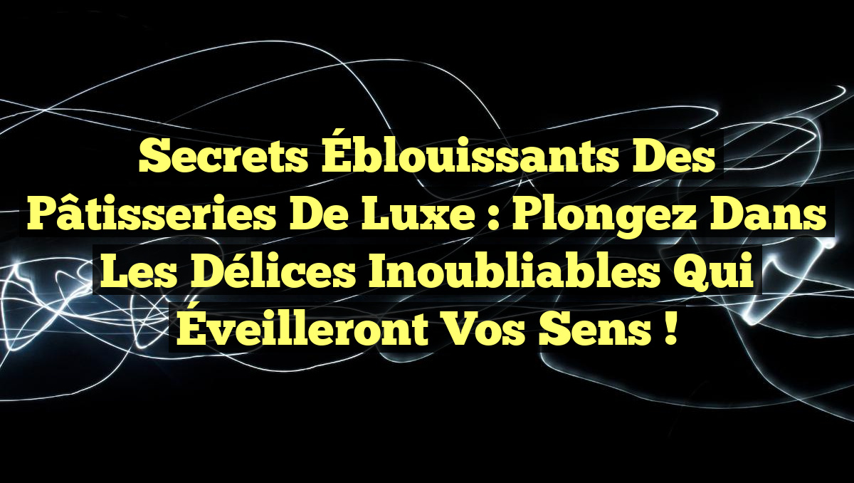 Secrets Éblouissants des Pâtisseries de Luxe : Plongez dans les Délices Inoubliables qui Éveilleront vos Sens !
