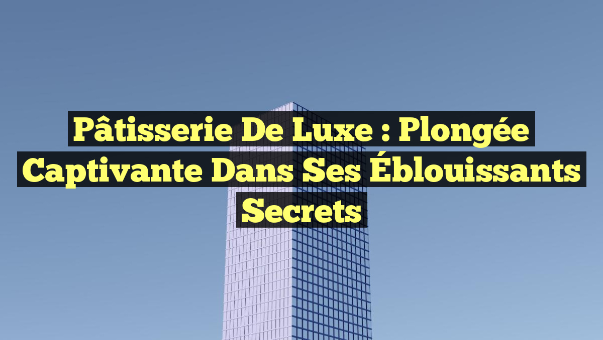 Pâtisserie de Luxe : Plongée Captivante dans ses Éblouissants Secrets
