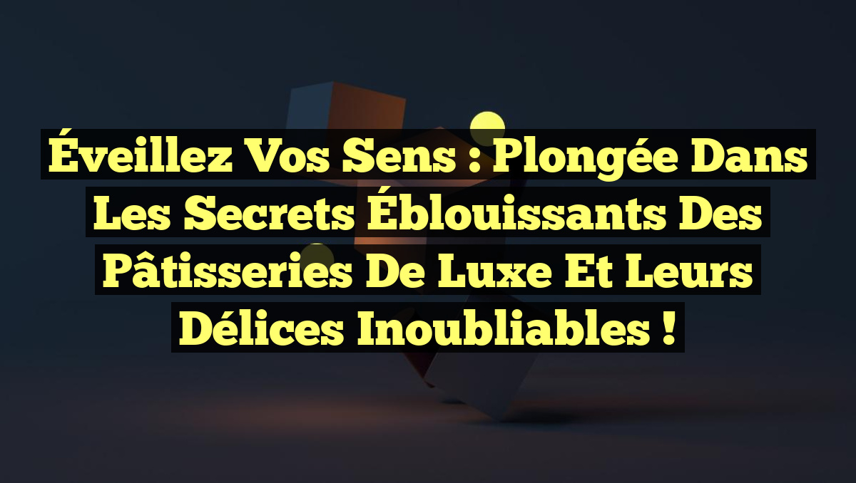 Éveillez vos Sens : Plongée dans les Secrets Éblouissants des Pâtisseries de Luxe et leurs Délices Inoubliables !