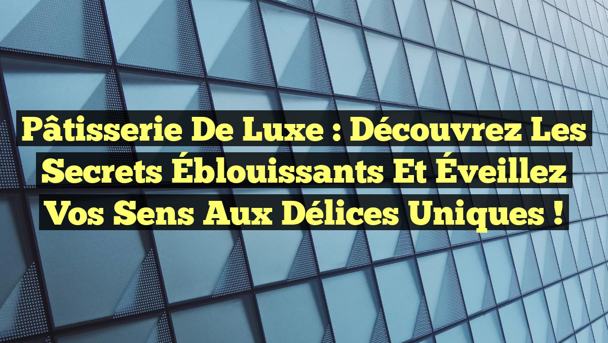 Pâtisserie de Luxe : Découvrez les Secrets Éblouissants et Éveillez vos Sens aux Délices Uniques !